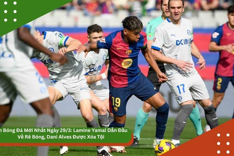 Tin Bóng Đá Mới Nhất Ngày 29/3: Lamine Yamal Dẫn Đầu Về Rê Bóng, Dani Alves Được Xóa Tội