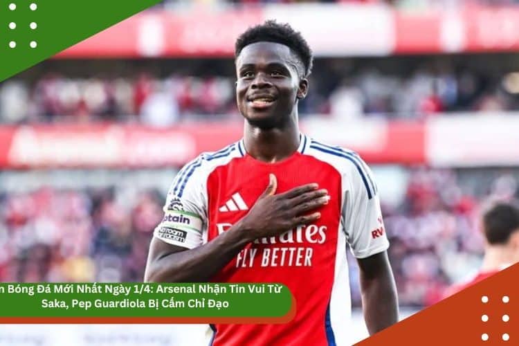 Tin Bóng Đá Mới Nhất Ngày 1/4: Arsenal Nhận Tin Vui Từ Saka, Pep Guardiola Bị Cấm Chỉ Đạo