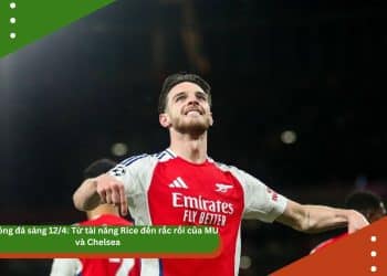 Tin bóng đá sáng 12/4: Từ tài năng Rice đến rắc rối của MU và Chelsea – Một ngày đầy biến động của bóng đá châu Âu