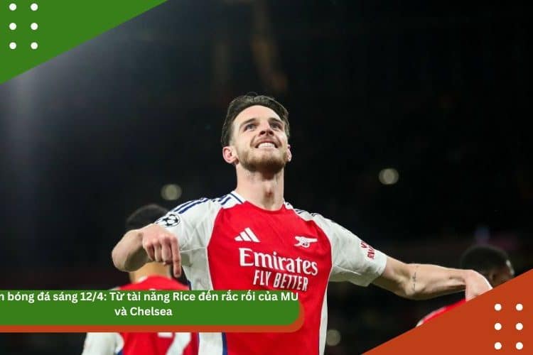 Tin bóng đá sáng 12/4: Từ tài năng Rice đến rắc rối của MU và Chelsea – Một ngày đầy biến động của bóng đá châu Âu