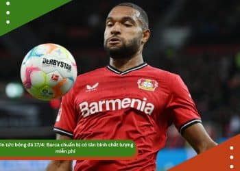 Tin tức bóng đá 17/4: Barca chuẩn bị có tân binh chất lượng miễn phí