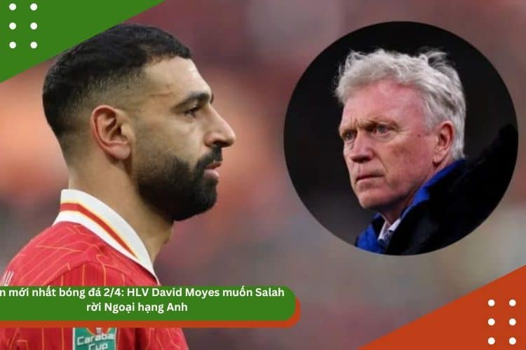 Tin mới nhất bóng đá chiều 2/4: HLV David Moyes muốn Salah rời Ngoại hạng Anh