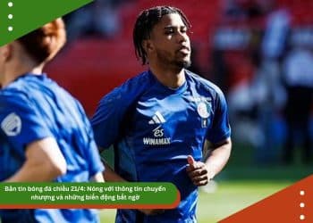 Bản tin bóng đá chiều 21/4: Nóng với thông tin chuyển nhượng và những biến động bất ngờ