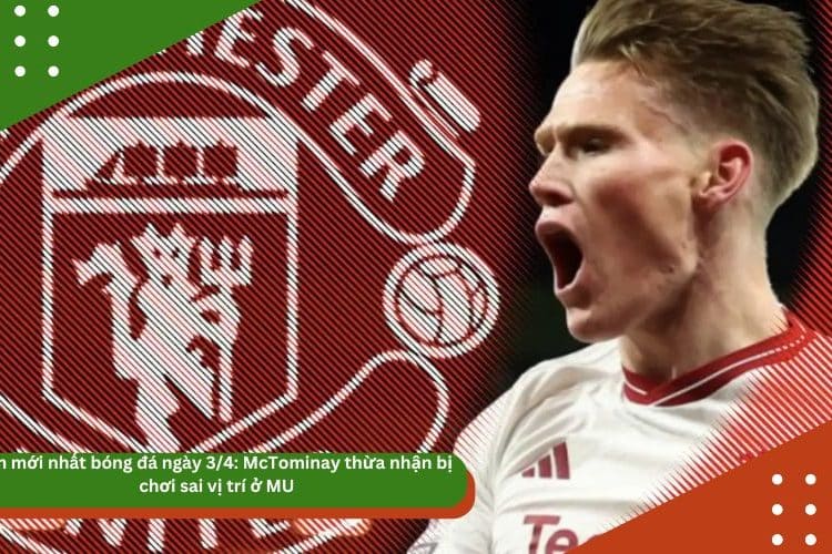 Tin mới nhất bóng đá ngày 3/4: McTominay thừa nhận bị chơi sai vị trí ở MU
