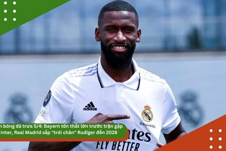 Tin bóng đá trưa 5/4: Bayern tổn thất lớn trước trận gặp Inter, Real Madrid sắp “trói chân” Rudiger đến 2028