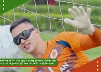 Điểm tin bóng đá Việt Nam ngày 10/5: Nguyễn Filip với diện mạo mới – Viktor Lê giữ thái độ khiêm tốn trước cơ hội lên tuyển