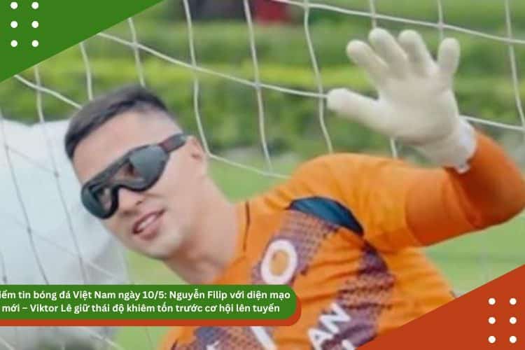 Điểm tin bóng đá Việt Nam ngày 10/5: Nguyễn Filip với diện mạo mới – Viktor Lê giữ thái độ khiêm tốn trước cơ hội lên tuyển
