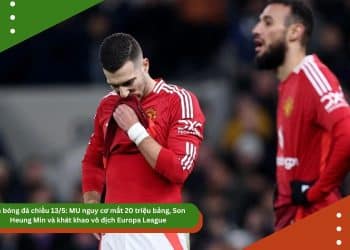 Tin bóng đá chiều 13/5: MU nguy cơ mất 20 triệu bảng, Son Heung Min và khát khao vô địch Europa League