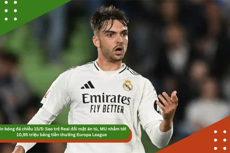 Tin bóng đá chiều 15/5: Sao trẻ Real đối mặt án tù, MU nhắm tới 10,95 triệu bảng tiền thưởng Europa League