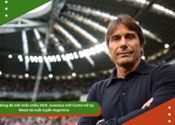Tin bóng đá mới nhất chiều 16/5: Juventus mời Conte trở lại, Messi tái xuất tuyển Argentina