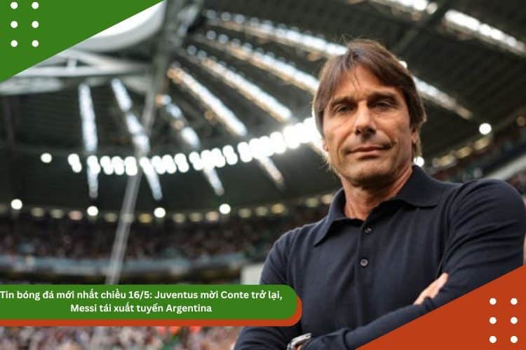Tin bóng đá mới nhất chiều 16/5: Juventus mời Conte trở lại, Messi tái xuất tuyển Argentina