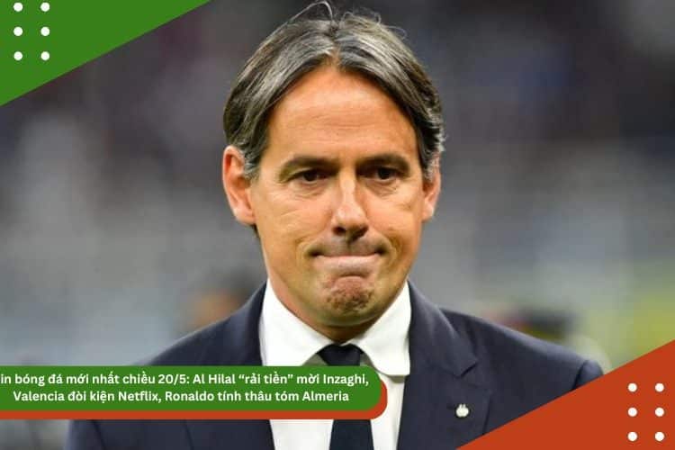 Tin bóng đá mới nhất chiều 20/5: Al Hilal “rải tiền” mời Inzaghi