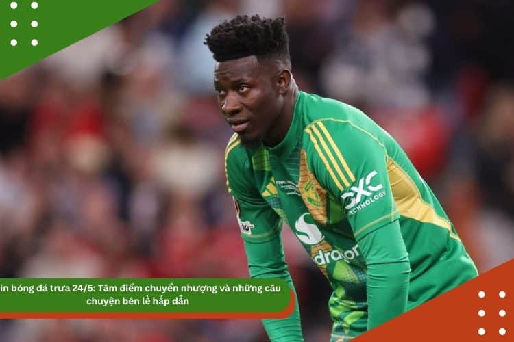 Tin bóng đá trưa 24/5: Tâm điểm Onana và những câu chuyện bên lề hấp dẫn