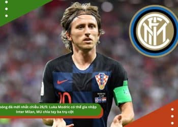 Tin bóng đá mới nhất chiều 26/5: Luka Modric có thể gia nhập Inter Milan, MU chia tay ba trụ cột