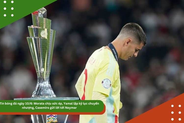 Tin bóng đá ngày 10/6: Morata chịu sức ép, Yamal lập kỷ lục chuyển nhượng, Casemiro gửi lời tới Neymar