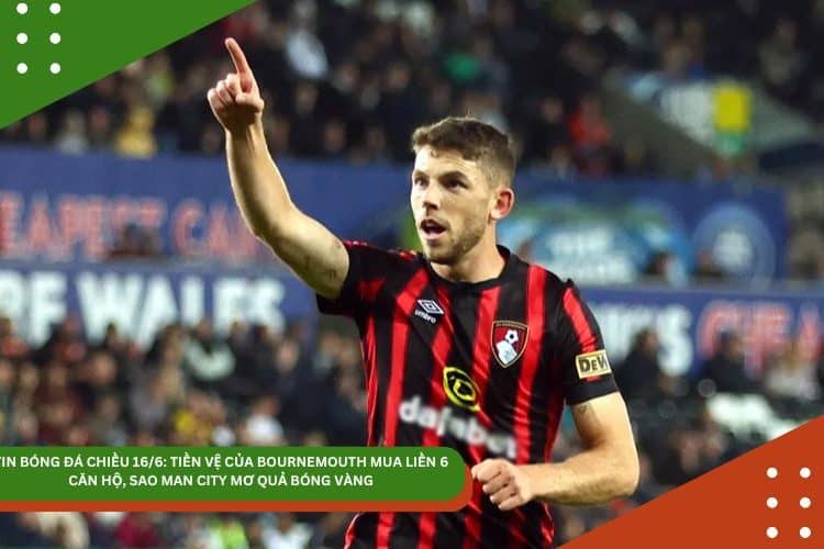 TIN BÓNG ĐÁ CHIỀU 16/6: TIỀN VỆ CỦA BOURNEMOUTH MUA LIỀN 6 CĂN HỘ, SAO MAN CITY MƠ QUẢ BÓNG VÀNG