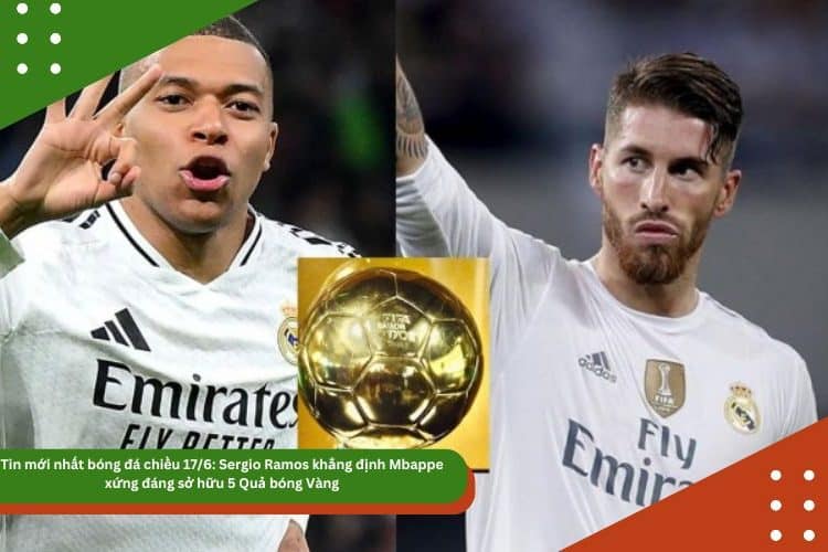 Tin mới nhất bóng đá chiều 17/6: Sergio Ramos khẳng định Mbappe xứng đáng sở hữu 5 Quả bóng Vàng