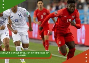 TIN MỚI NHẤT 18/6: TUYỂN CANADA HỦY DIỆT HONDURAS 6-0 Ở GOLD CUP