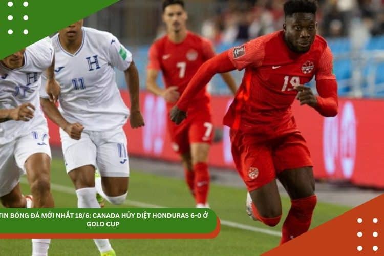 TIN MỚI NHẤT 18/6: TUYỂN CANADA HỦY DIỆT HONDURAS 6-0 Ở GOLD CUP