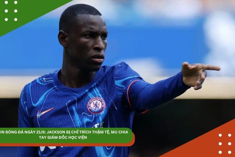 TIN BÓNG ĐÁ NGÀY 21/6: JACKSON BỊ CHỈ TRÍCH THẬM TỆ, MU CHIA TAY GIÁM ĐỐC HỌC VIỆN