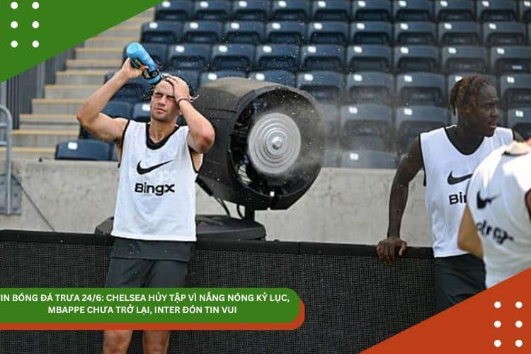 TIN BÓNG ĐÁ TRƯA 24/6: CHELSEA HỦY TẬP VÌ NẮNG NÓNG KỶ LỤC, MBAPPE CHƯA TRỞ LẠI, INTER ĐÓN TIN VUI
