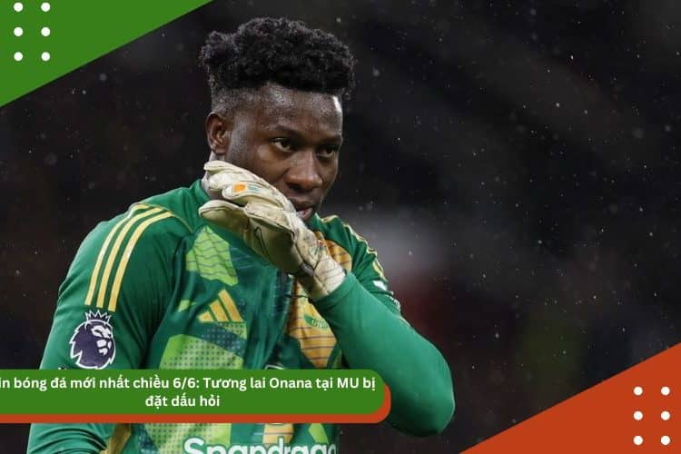 Tin bóng đá mới nhất 6/6: Tương lai Onana tại MU bị đặt dấu hỏi, Vinicius vui mừng vì tiếp tục sát cánh cùng Ancelotti