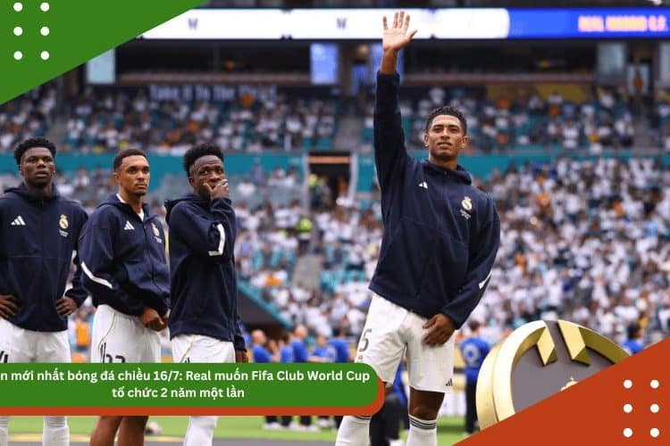 Tin mới nhất bóng đá chiều 16/7: Real muốn Fifa Club World Cup tổ chức 2 năm một lần