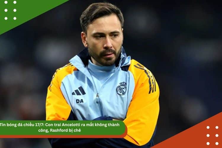 Tin bóng đá chiều 17/7: Con trai Ancelotti ra mắt không thành công, Rashford bị chê