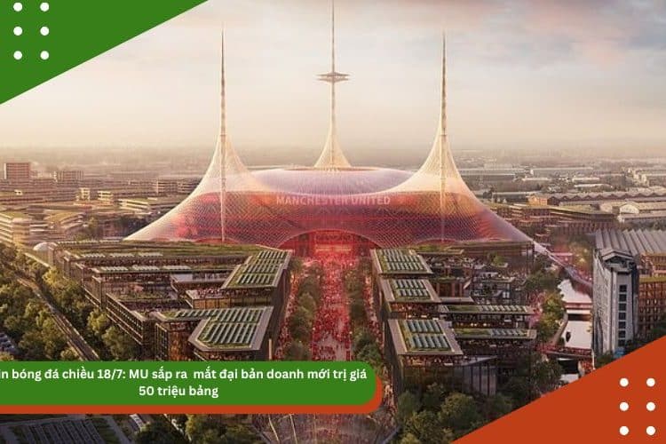 Tin bóng đá chiều 18/7: MU sắp ra  mắt đại bản doanh mới trị giá 50 triệu bảng