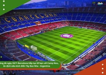 Tin bóng đá ngày 19/7: Barcelona tiếp tục lỡ hẹn với Camp Nou, ấn định siêu kinh điển Tây Ban Nha – Argentina