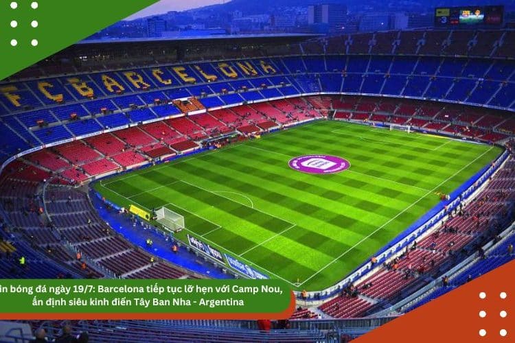 Tin bóng đá ngày 19/7: Barcelona tiếp tục lỡ hẹn với Camp Nou, ấn định siêu kinh điển Tây Ban Nha – Argentina