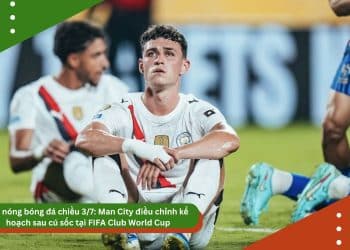 Tin nóng bóng đá chiều 3/7: Man City điều chỉnh kế hoạch sau cú sốc tại FIFA Club World Cup