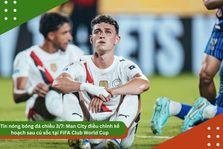Tin nóng bóng đá chiều 3/7: Man City điều chỉnh kế hoạch sau cú sốc tại FIFA Club World Cup