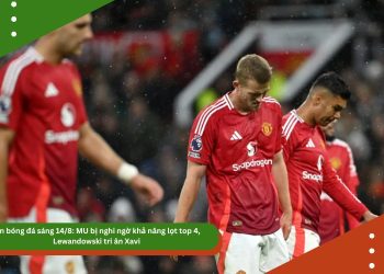 Tin bóng đá sáng 14/8: MU bị nghi ngờ khả năng lọt top 4, Lewandowski tri ân Xavi