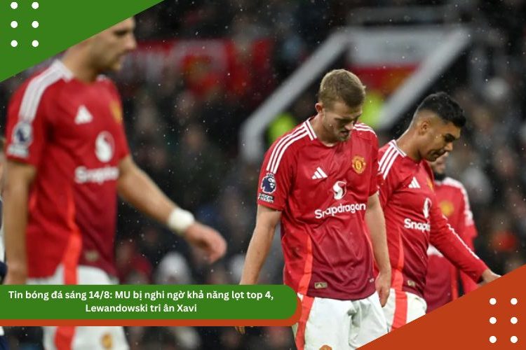 Tin bóng đá sáng 14/8: MU bị nghi ngờ khả năng lọt top 4, Lewandowski tri ân Xavi