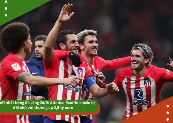 Tin bóng đá 20/9: Atletico Madrid chuẩn bị đổi chủ với thương vụ 2,5 tỷ euro