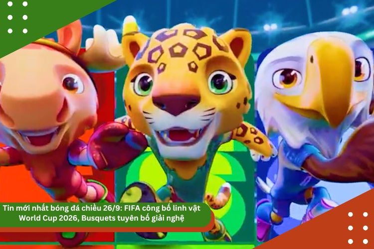 Tin mới nhất bóng đá chiều 26/9: FIFA công bố linh vật World Cup 2026, Busquets tuyên bố giải nghệ