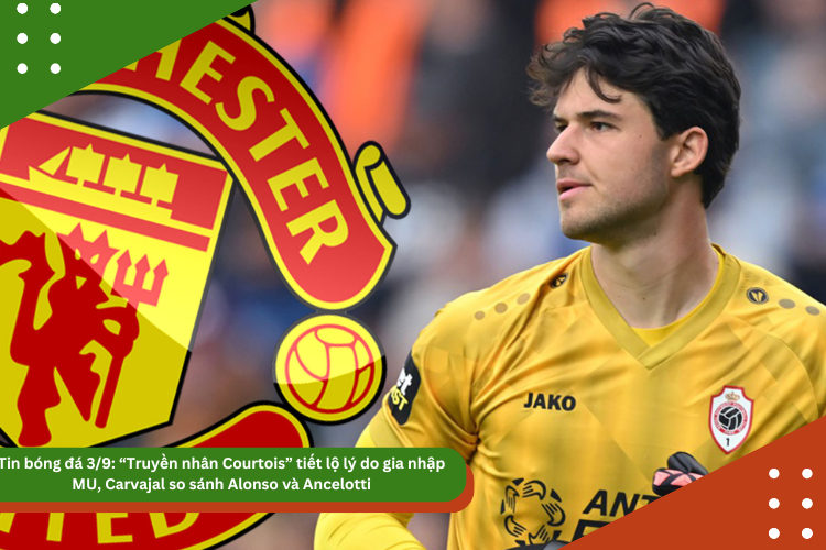 Tin bóng đá 3/9: “Truyền nhân Courtois” tiết lộ lý do gia nhập MU, Carvajal so sánh Alonso và Ancelotti