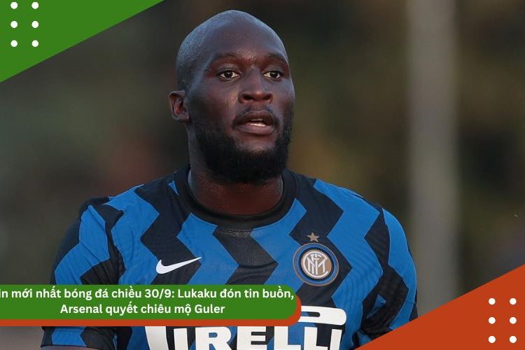 Tin mới nhất bóng đá chiều 30/9: Lukaku đón tin buồn, Arsenal quyết chiêu mộ Guler