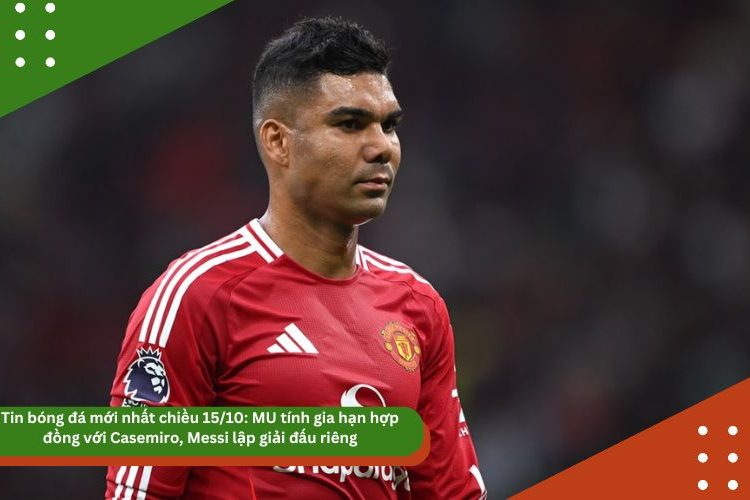Tin bóng đá mới nhất chiều 15/10: MU tính gia hạn hợp đồng với Casemiro, Messi lập giải đấu riêng