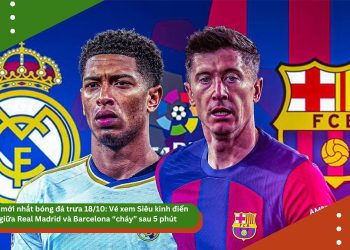 Tin mới nhất bóng đá trưa 18/10: Vé xem Siêu kinh điển giữa Real Madrid và Barcelona “cháy” sau 5 phút