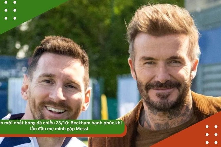 Tin mới nhất bóng đá chiều 23/10: Beckham hạnh phúc khi lần đầu mẹ mình gặp Messi