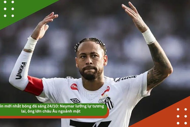 Tin mới nhất bóng đá sáng 24/10: Neymar lưỡng lự tương lai, ông lớn châu Âu ngoảnh mặt