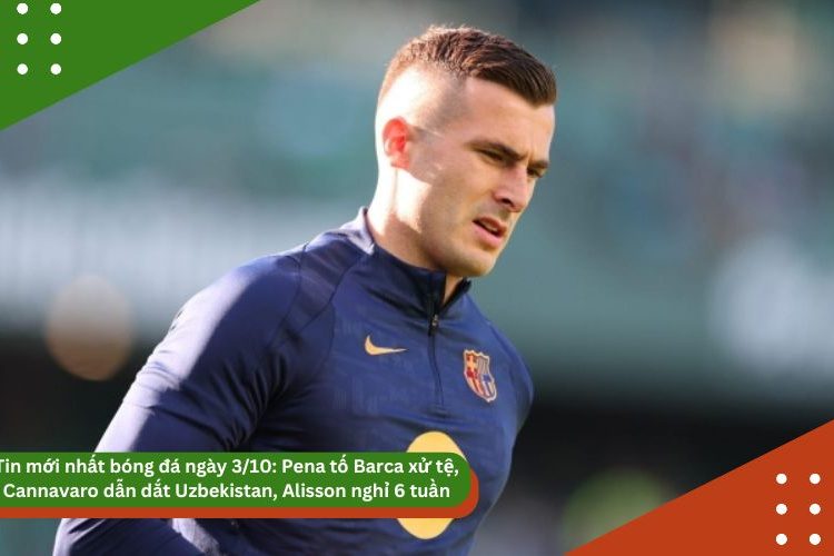 Tin mới nhất bóng đá ngày 3/10: Pena tố Barca xử tệ, Cannavaro dẫn dắt Uzbekistan, Alisson nghỉ 6 tuần