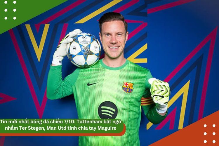 Tin mới nhất bóng đá chiều 7/10: Tottenham bất ngờ nhắm Ter Stegen, Man Utd tính chia tay Maguire, UEFA cho phép Barca đá ở Mỹ